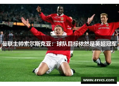 曼联主帅索尔斯克亚：球队目标依然是英超冠军